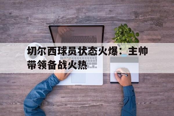 切尔西球员状态火爆：主帅带领备战火热的简单介绍