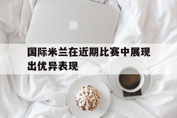 国际米兰在近期比赛中展现出优异表现
